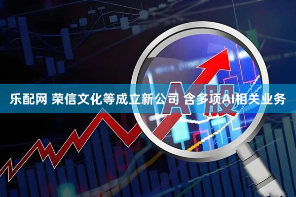 乐配网 荣信文化等成立新公司 含多项AI相关业务