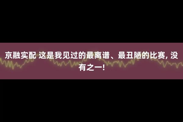 京融实配 这是我见过的最离谱、最丑陋的比赛, 没有之一!