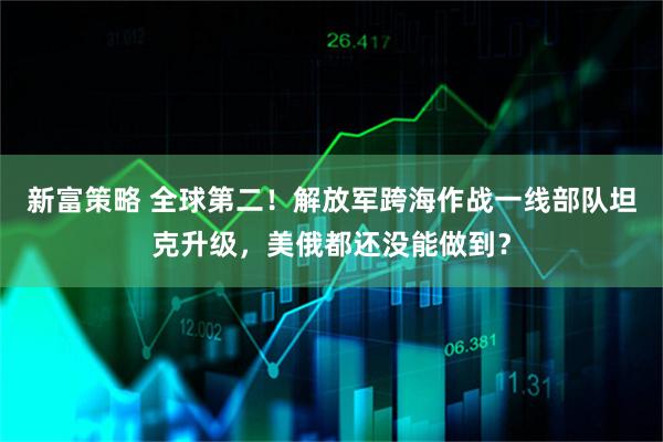 新富策略 全球第二！解放军跨海作战一线部队坦克升级，美俄都还没能做到？