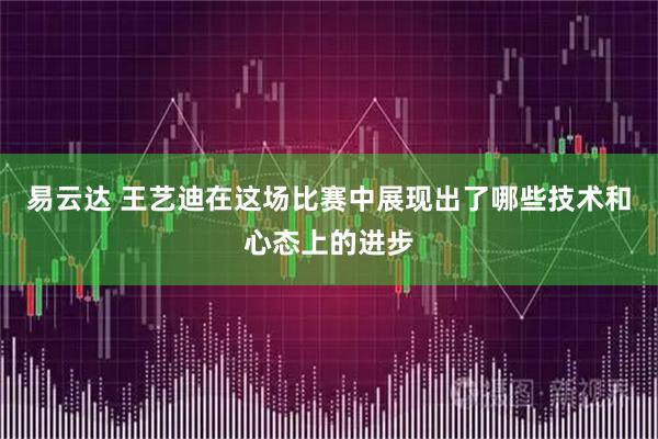 易云达 王艺迪在这场比赛中展现出了哪些技术和心态上的进步