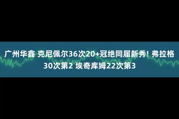 广州华鑫 克尼佩尔36次20+冠绝同届新秀! 弗拉格30次第2 埃奇库姆22次第3