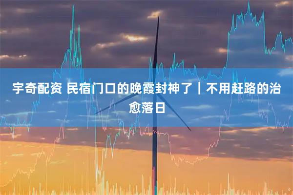 宇奇配资 民宿门口的晚霞封神了｜不用赶路的治愈落日