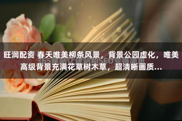 旺润配资 春天唯美柳条风景，背景公园虚化，唯美高级背景充满花草树木草，超清晰画质...