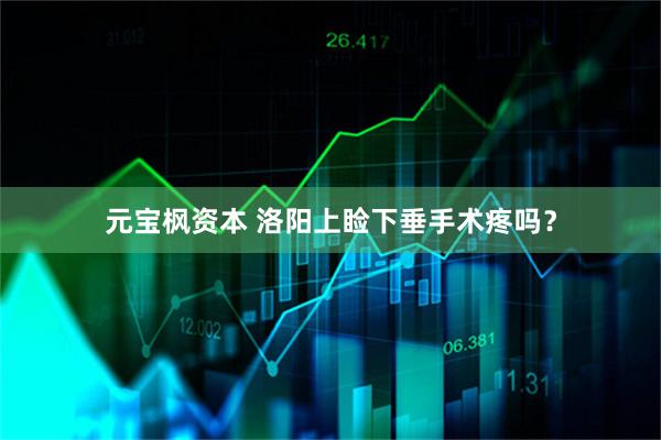 元宝枫资本 洛阳上睑下垂手术疼吗？